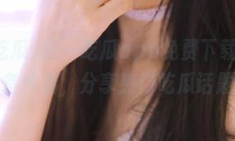 五一吃瓜app免费下载，少女必备神器，分享热门吃瓜话题！