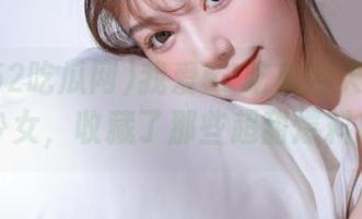 我爱52吃瓜网天使般的少女，收藏了那些超甜爆料瓜
