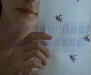 绝不能错过！网红黑料吃瓜热闻合集，永久收藏攻略