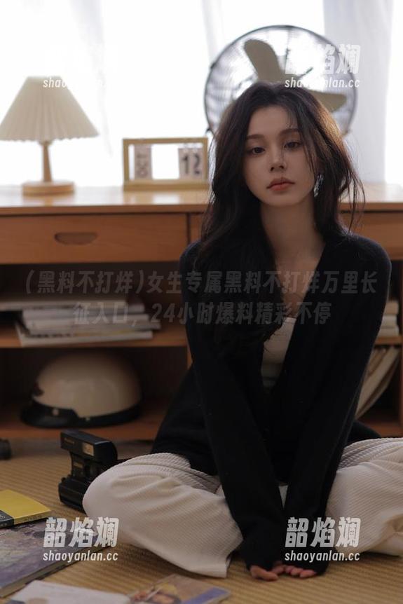 女生专属黑料不打烊万里长征入口，24小时爆料精彩不停