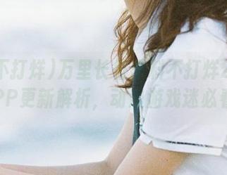 万里长征黑料不打烊2025APP更新解析，动漫游戏迷必看