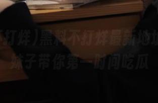 黑料不打烊最新地址网址,妹子带你第一时间吃瓜