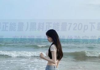 黑料正能量720p下载热门资源,在线观看与离线体验完美结合